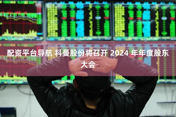 配资平台导航 科曼股份将召开 2024 年年度股东大会