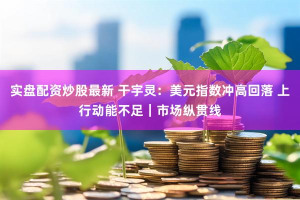 实盘配资炒股最新 干宇灵:美元指数冲高回落 上行动能不足|市场纵贯线
