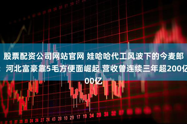 股票配资公司网站官网 娃哈哈代工风波下的今麦郎:河北富豪靠5毛方便面崛起 营收曾连续三年超200亿