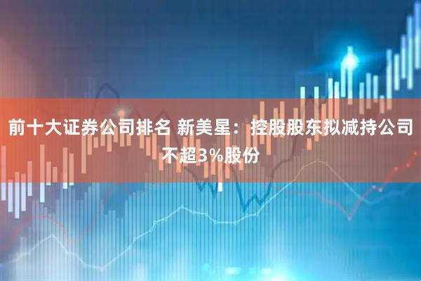 前十大证券公司排名 新美星:控股股东拟减持公司不超3%股份