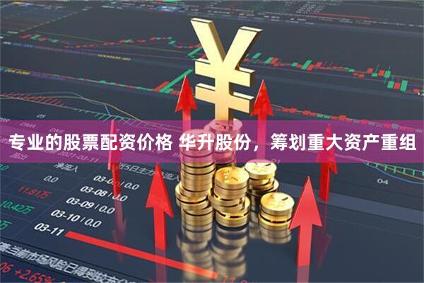 专业的股票配资价格 华升股份，筹划重大资产重组