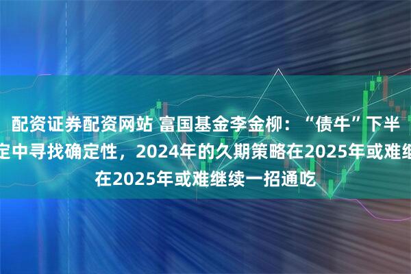 配资证券配资网站 富国基金李金柳：“债牛”下半场，在不确定中寻找确定性，2024年的久期策略在2025年或难继续一招通吃