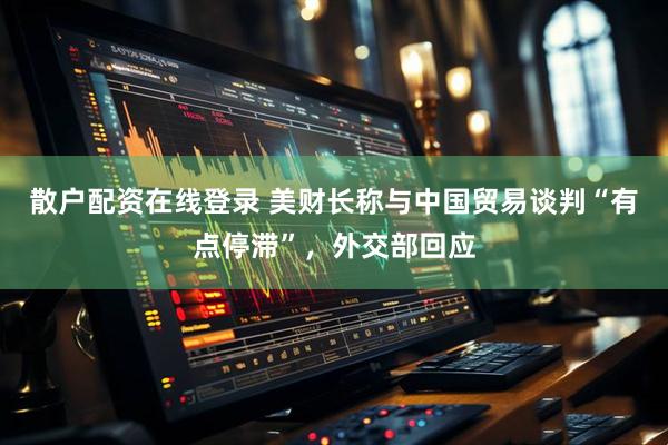 散户配资在线登录 美财长称与中国贸易谈判“有点停滞”，外交部回应