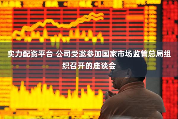 实力配资平台 公司受邀参加国家市场监管总局组织召开的座谈会