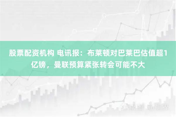 股票配资机构 电讯报：布莱顿对巴莱巴估值超1亿镑，曼联预算紧张转会可能不大