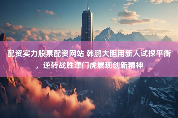 配资实力股票配资网站 韩鹏大胆用新人试探平衡，逆转战胜津门虎展现创新精神