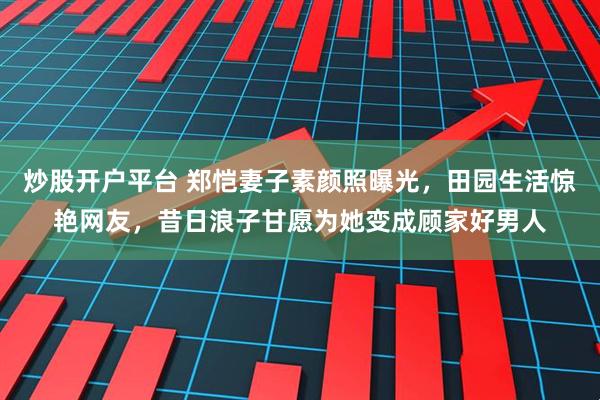 炒股开户平台 郑恺妻子素颜照曝光，田园生活惊艳网友，昔日浪子甘愿为她变成顾家好男人