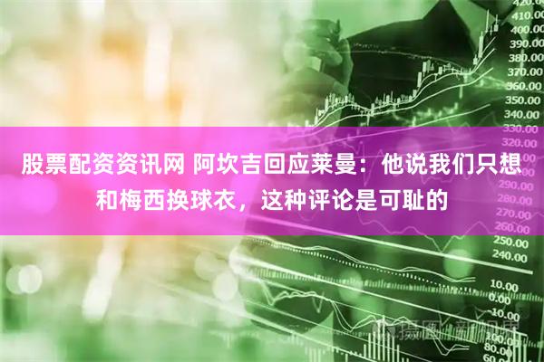 股票配资资讯网 阿坎吉回应莱曼：他说我们只想和梅西换球衣，这种评论是可耻的