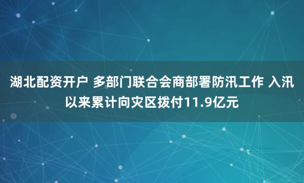湖北配资开户 多部门联合会商部署防汛工作 入汛以来累计向灾区拨付11.9亿元