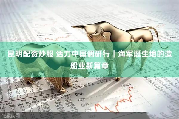 昆明配资炒股 活力中国调研行｜海军诞生地的造船业新篇章
